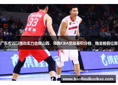 广东宏远以强劲实力击败山西，领跑CBA常规赛积分榜，稳坐榜首位置