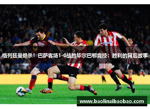 格列兹曼绝杀！巴萨客场1-0战胜毕尔巴鄂竞技：胜利的背后故事